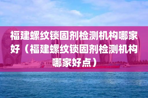 福建螺纹锁固剂检测机构哪家好（福建螺纹锁固剂检测机构哪家好点）