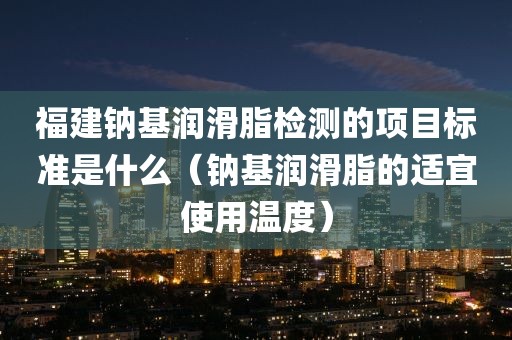 福建钠基润滑脂检测的项目标准是什么（钠基润滑脂的适宜使用温度）