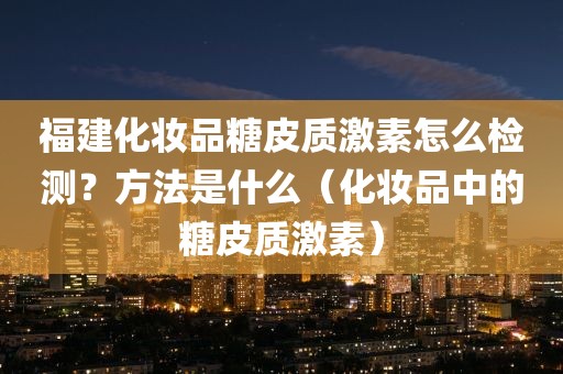 福建化妆品糖皮质激素怎么检测？方法是什么（化妆品中的糖皮质激素）