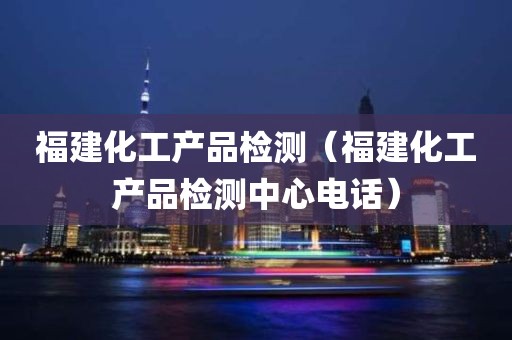 福建化工产品检测（福建化工产品检测中心电话）