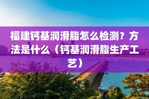 福建钙基润滑脂怎么检测？方法是什么（钙基润滑脂生产工艺）