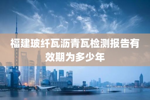 福建玻纤瓦沥青瓦检测报告有效期为多少年