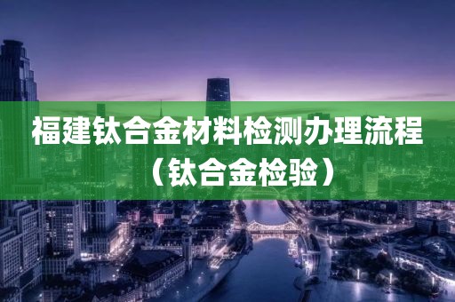 福建钛合金材料检测办理流程（钛合金检验）